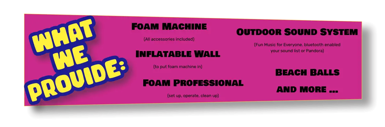 Foam Machine (All accessories included) Inflatable Wall (to put foam machine in) Outdoor Sound System (Fun Music for Everyone, bluetooth enabled your sound list or Pandora) Beach Balls and more … Foam Professional (set up, operate, clean up)